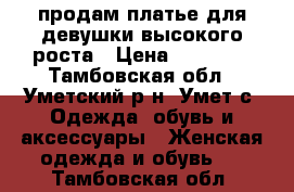 продам платье для девушки высокого роста › Цена ­ 11 000 - Тамбовская обл., Уметский р-н, Умет с. Одежда, обувь и аксессуары » Женская одежда и обувь   . Тамбовская обл.